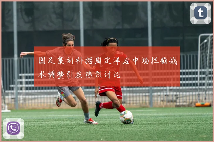 国足集训补招周定洋后中场拦截战术调整引发热烈讨论