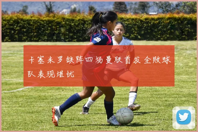 卡塞米罗缺阵四场曼联首发全败球队表现堪忧