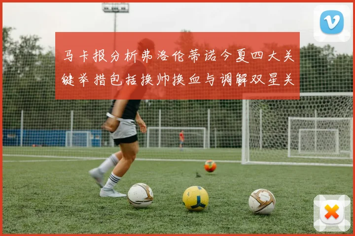 马卡报分析弗洛伦蒂诺今夏四大关键举措包括换帅换血与调解双星关系