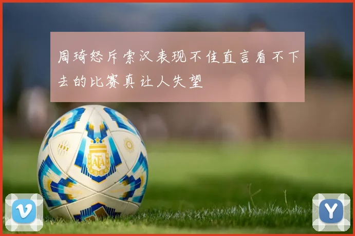 周琦怒斥索汉表现不佳直言看不下去的比赛真让人失望