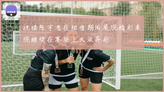 祝福陈宇浩在租借期间展现精彩表现继续在赛场上大放异彩