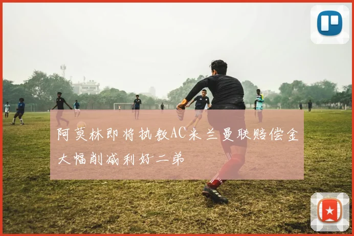 阿莫林即将执教AC米兰曼联赔偿金大幅削减利好二弟
