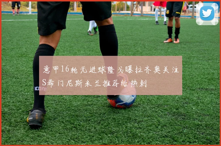 意甲16轮无进球隆戈曝拉齐奥关注S希门尼斯米兰推荐给热刺