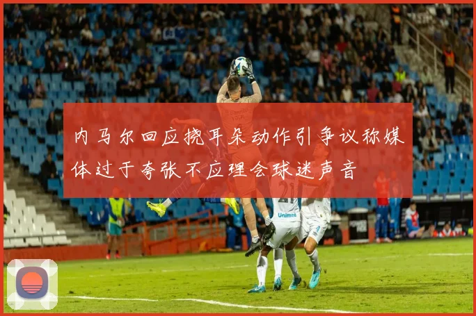 内马尔回应挠耳朵动作引争议称媒体过于夸张不应理会球迷声音