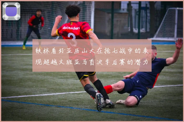 铁林看好亚历山大在抢七战中的表现超越文班亚马首次季后赛的潜力