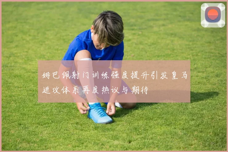 姆巴佩射门训练强度提升引发皇马进攻体系再度热议与期待