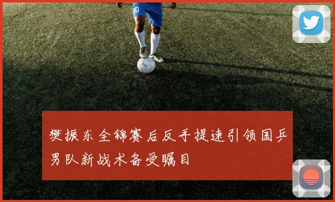 樊振东全锦赛后反手提速引领国乒男队新战术备受瞩目
