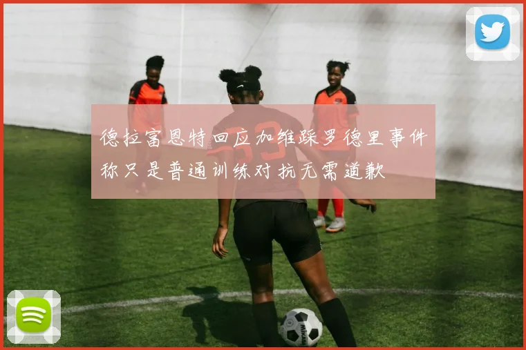 德拉富恩特回应加维踩罗德里事件称只是普通训练对抗无需道歉