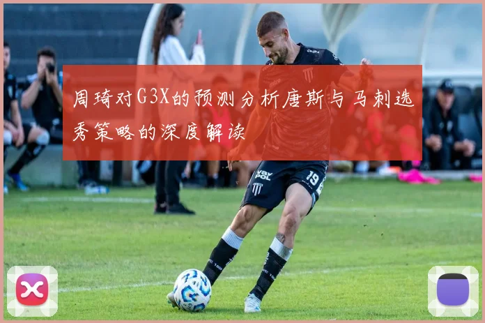 周琦对G3X的预测分析唐斯与马刺选秀策略的深度解读