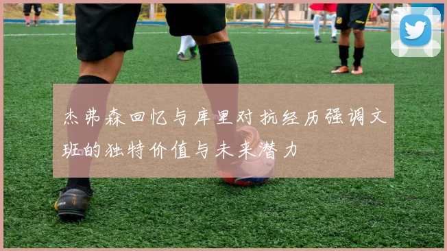 杰弗森回忆与库里对抗经历强调文班的独特价值与未来潜力