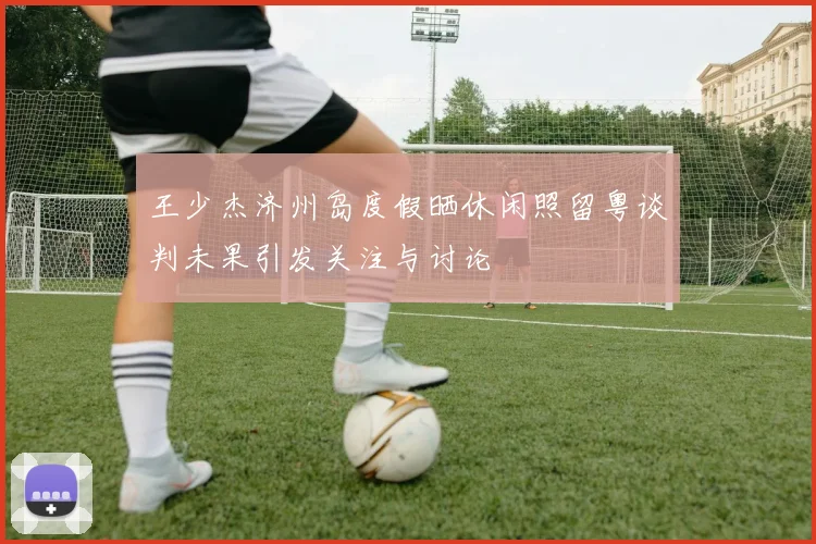 王少杰济州岛度假晒休闲照留粤谈判未果引发关注与讨论