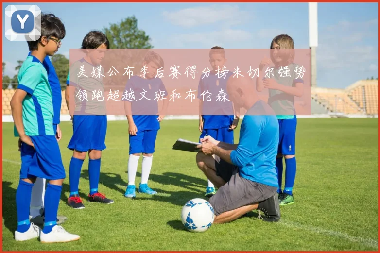 美媒公布季后赛得分榜米切尔强势领跑超越文班和布伦森