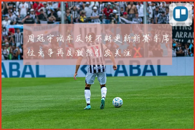 周冠宇试车反馈不断更新新赛季席位竞争再度激烈引发关注