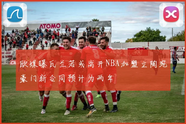 欧媒曝瓦兰若或离开NBA加盟立陶宛豪门新合同预计为两年