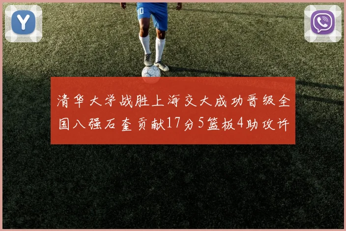 清华大学战胜上海交大成功晋级全国八强石奎贡献17分5篮板4助攻许熙桐斩获16分7篮板