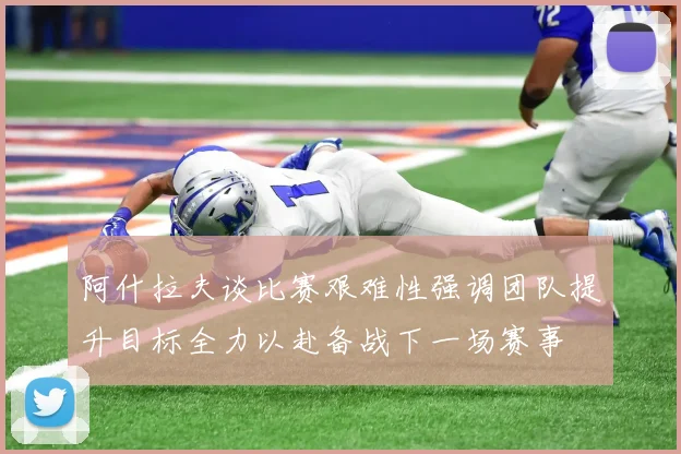 阿什拉夫谈比赛艰难性强调团队提升目标全力以赴备战下一场赛事