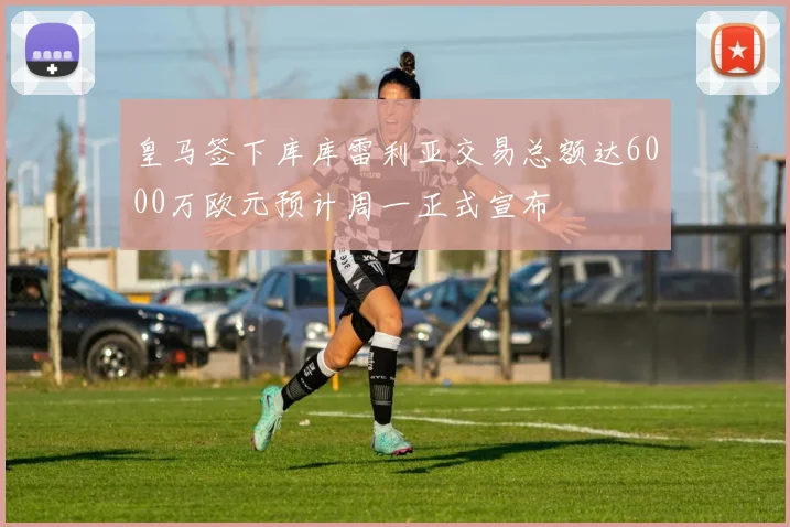 皇马签下库库雷利亚交易总额达6000万欧元预计周一正式宣布