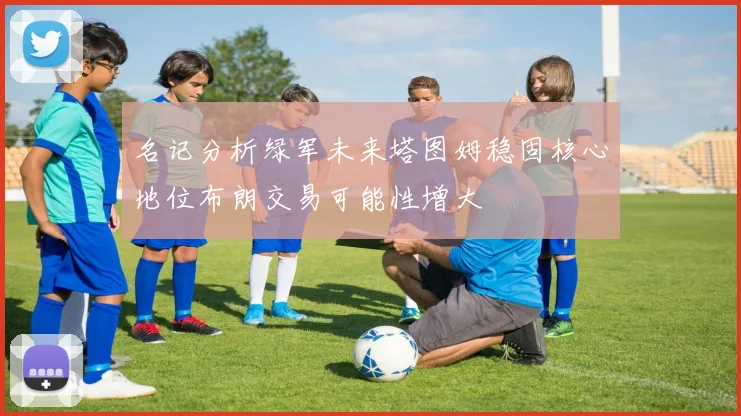 名记分析绿军未来塔图姆稳固核心地位布朗交易可能性增大