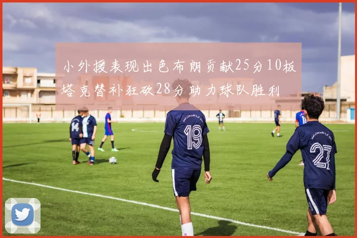 小外援表现出色布朗贡献25分10板塔克替补狂砍28分助力球队胜利