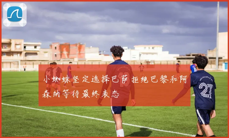 小蜘蛛坚定选择巴萨拒绝巴黎和阿森纳等待最终表态
