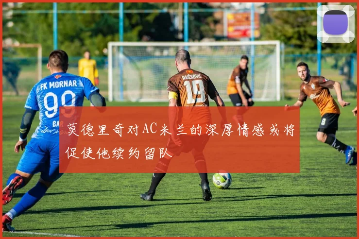 莫德里奇对AC米兰的深厚情感或将促使他续约留队