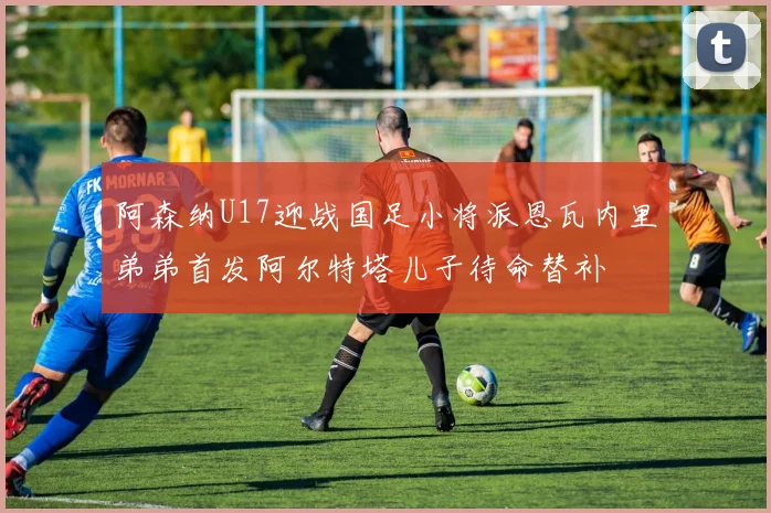 阿森纳U17迎战国足小将派恩瓦内里弟弟首发阿尔特塔儿子待命替补