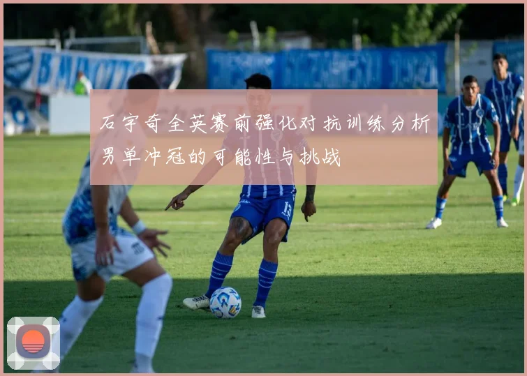 石宇奇全英赛前强化对抗训练分析男单冲冠的可能性与挑战