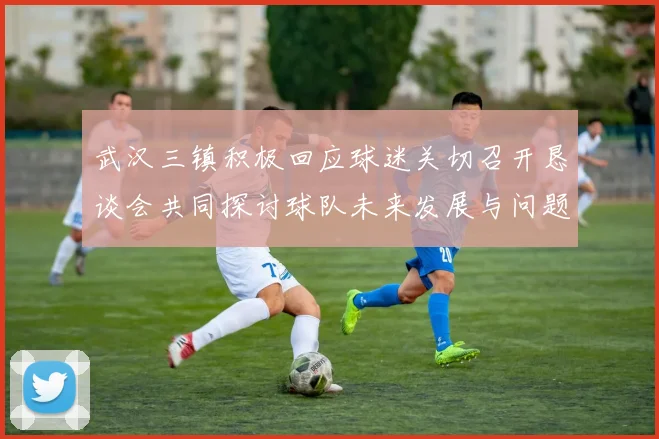 武汉三镇积极回应球迷关切召开恳谈会共同探讨球队未来发展与问题解决